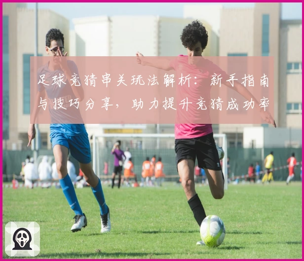 足球竞猜串关玩法解析：新手指南与技巧分享，助力提升竞猜成功率