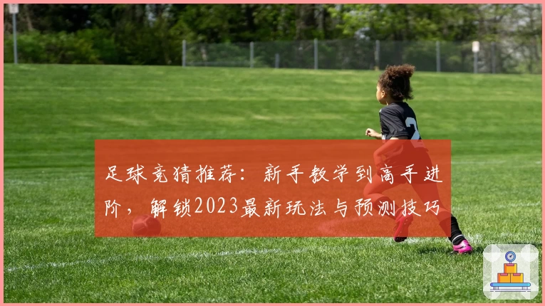 足球竞猜推荐：新手教学到高手进阶，解锁2023最新玩法与预测技巧