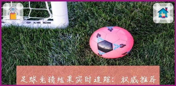 足球竞猜结果实时追踪:权威推荐平台带你掌握赛场动态