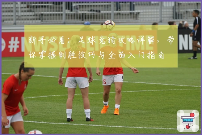 新手必看：足球竞猜攻略详解，带你掌握制胜技巧与全面入门指南