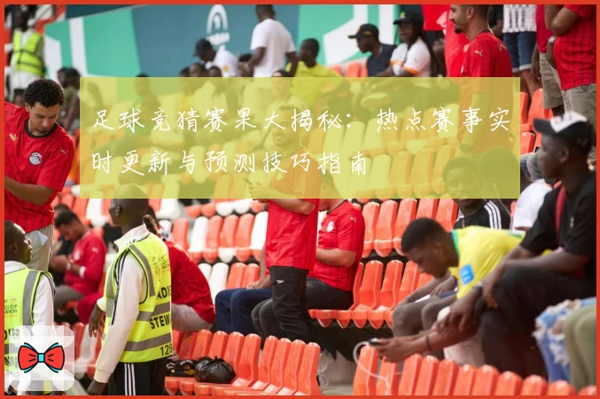 足球竞猜赛果大揭秘：热点赛事实时更新与预测技巧指南