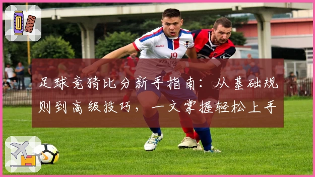 足球竞猜比分新手指南：从基础规则到高级技巧，一文掌握轻松上手