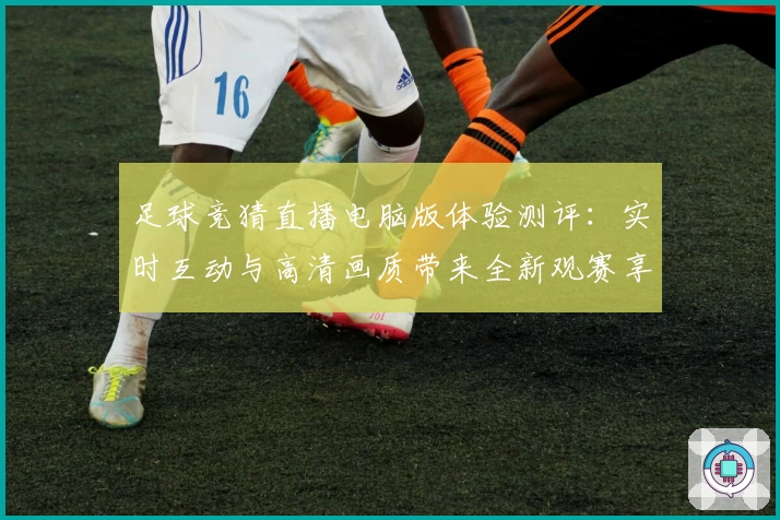 足球竞猜直播电脑版体验测评：实时互动与高清画质带来全新观赛享受