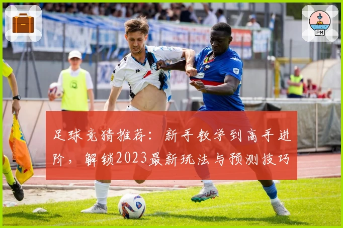 足球竞猜推荐：新手教学到高手进阶，解锁2023最新玩法与预测技巧