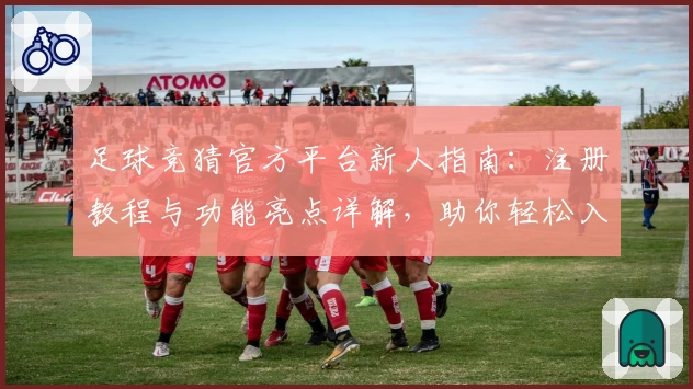 足球竞猜官方平台新人指南：注册教程与功能亮点详解，助你轻松入门